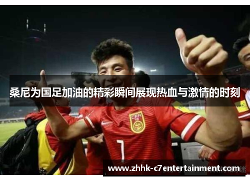 桑尼为国足加油的精彩瞬间展现热血与激情的时刻