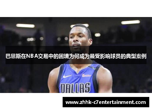 巴恩斯在NBA交易中的困境为何成为最受影响球员的典型案例