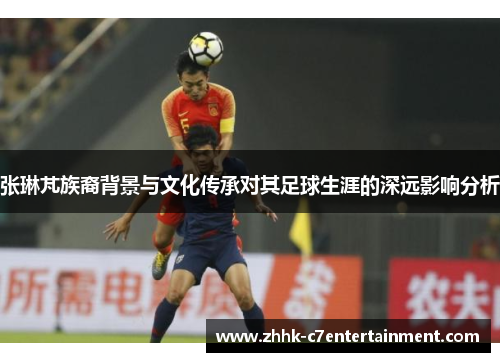 张琳芃族裔背景与文化传承对其足球生涯的深远影响分析