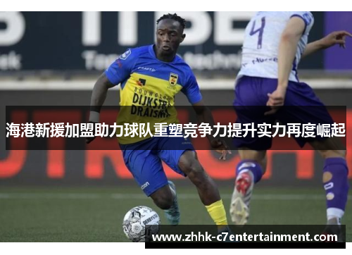 海港新援加盟助力球队重塑竞争力提升实力再度崛起