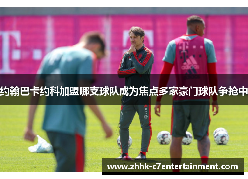 约翰巴卡约科加盟哪支球队成为焦点多家豪门球队争抢中