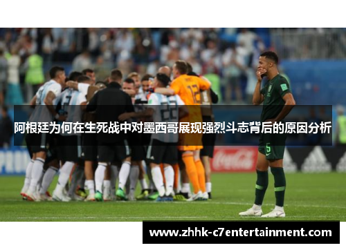 阿根廷为何在生死战中对墨西哥展现强烈斗志背后的原因分析