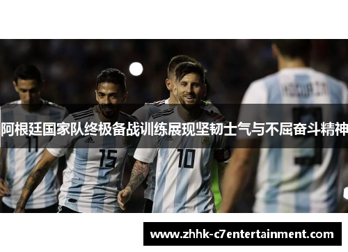 阿根廷国家队终极备战训练展现坚韧士气与不屈奋斗精神