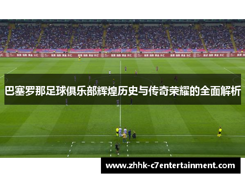 巴塞罗那足球俱乐部辉煌历史与传奇荣耀的全面解析