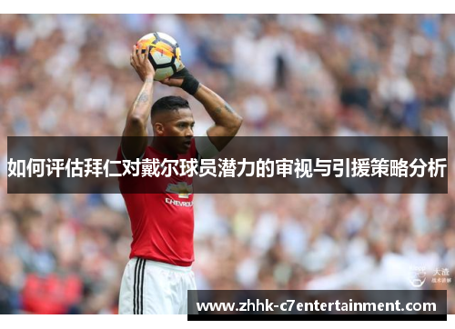 如何评估拜仁对戴尔球员潜力的审视与引援策略分析