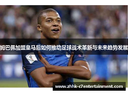 姆巴佩加盟皇马后如何推动足球战术革新与未来趋势发展