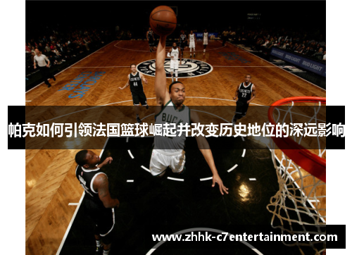 帕克如何引领法国篮球崛起并改变历史地位的深远影响