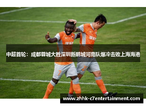 中超首轮：成都蓉城大胜深圳新鹏城河南队爆冷击败上海海港
