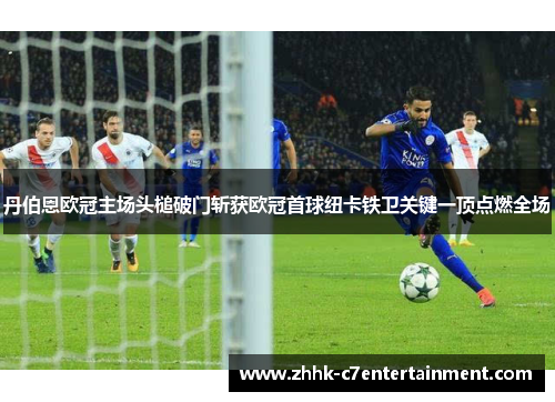 丹伯恩欧冠主场头槌破门斩获欧冠首球纽卡铁卫关键一顶点燃全场