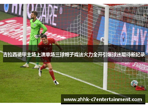 吉拉西德甲主场上演单场三球帽子戏法火力全开引爆球迷期待新纪录