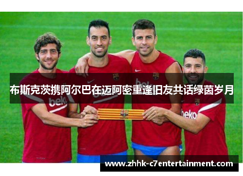 布斯克茨携阿尔巴在迈阿密重逢旧友共话绿茵岁月 布斯克茨携阿尔巴在迈阿密重逢旧友共话绿茵岁月