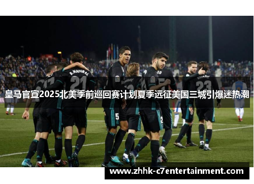 皇马官宣2025北美季前巡回赛计划夏季远征美国三城引爆迷热潮